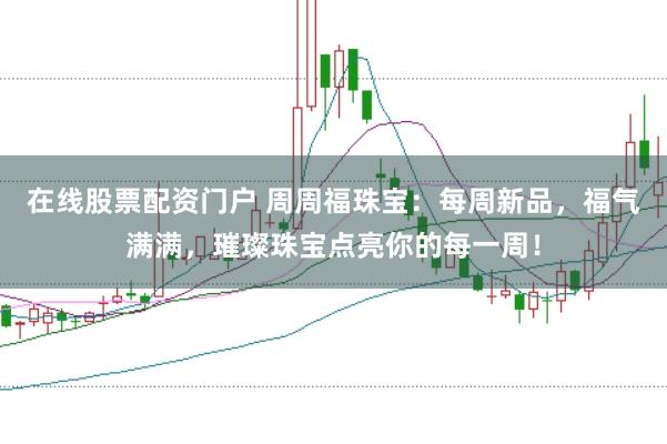 在线股票配资门户 周周福珠宝：每周新品，福气满满，璀璨珠宝点亮你的每一周！