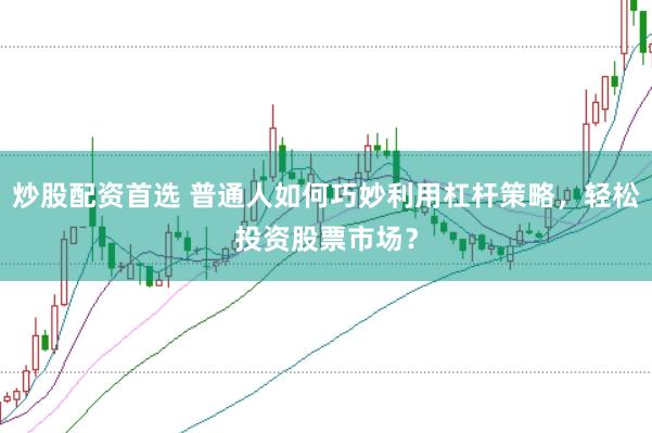 炒股配资首选 普通人如何巧妙利用杠杆策略，轻松投资股票市场？