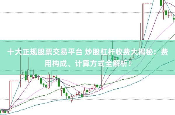 十大正规股票交易平台 炒股杠杆收费大揭秘：费用构成、计算方式全解析！