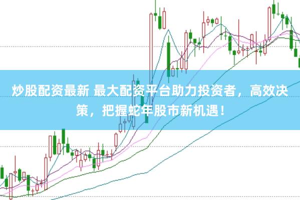 炒股配资最新 最大配资平台助力投资者，高效决策，把握蛇年股市新机遇！