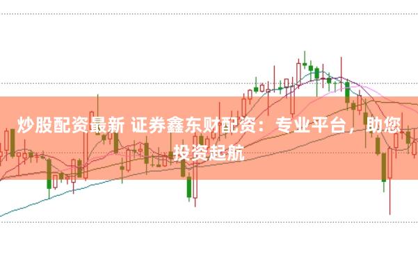 炒股配资最新 证券鑫东财配资：专业平台，助您投资起航