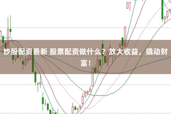 炒股配资最新 股票配资做什么？放大收益，撬动财富！