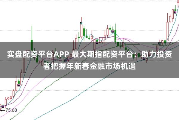 实盘配资平台APP 最大期指配资平台：助力投资者把握年新春金融市场机遇