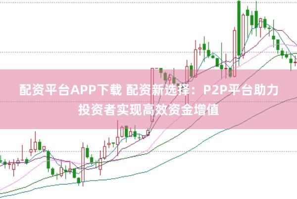 配资平台APP下载 配资新选择：P2P平台助力投资者实现高效资金增值
