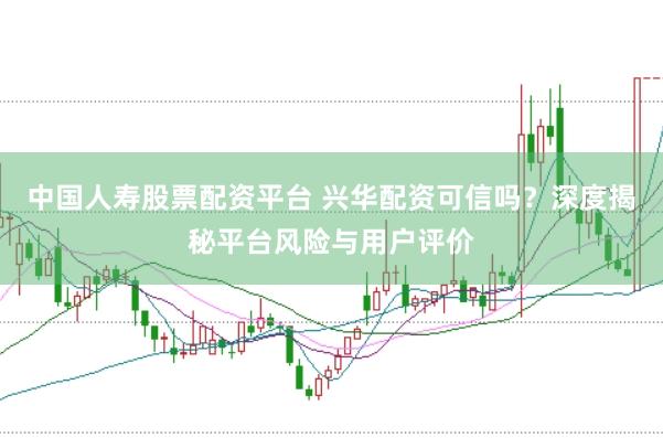 中国人寿股票配资平台 兴华配资可信吗？深度揭秘平台风险与用户评价