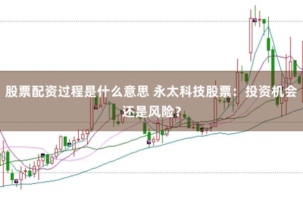 股票配资过程是什么意思 永太科技股票：投资机会还是风险？