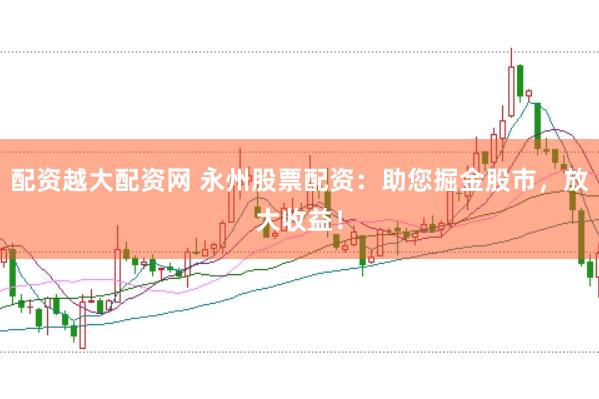 配资越大配资网 永州股票配资：助您掘金股市，放大收益！