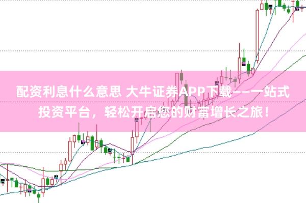 配资利息什么意思 大牛证券APP下载——一站式投资平台，轻松开启您的财富增长之旅！