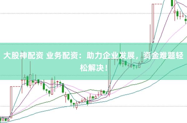 大股神配资 业务配资：助力企业发展，资金难题轻松解决！