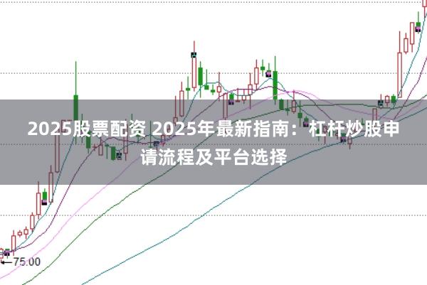 2025股票配资 2025年最新指南：杠杆炒股申请流程及平台选择