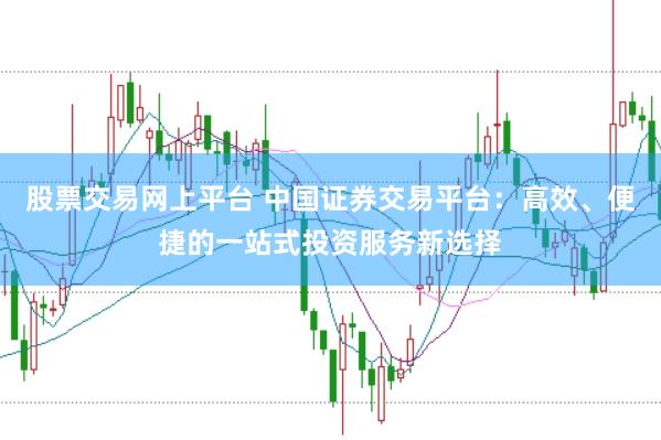 股票交易网上平台 中国证券交易平台：高效、便捷的一站式投资服务新选择