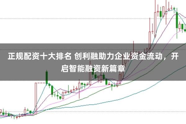 正规配资十大排名 创利融助力企业资金流动，开启智能融资新篇章