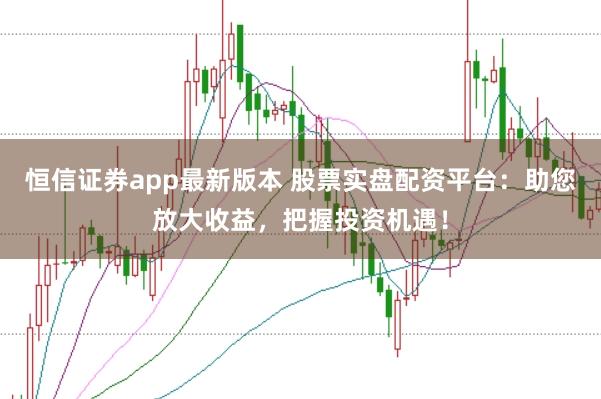 恒信证券app最新版本 股票实盘配资平台：助您放大收益，把握投资机遇！