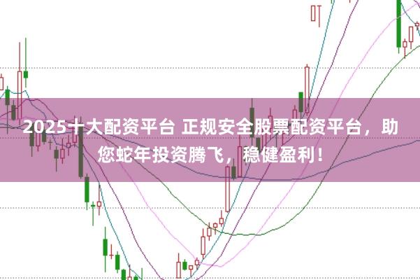 2025十大配资平台 正规安全股票配资平台，助您蛇年投资腾飞，稳健盈利！