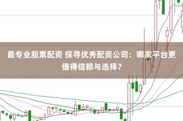 最专业股票配资 探寻优秀配资公司：哪家平台更值得信赖与选择？