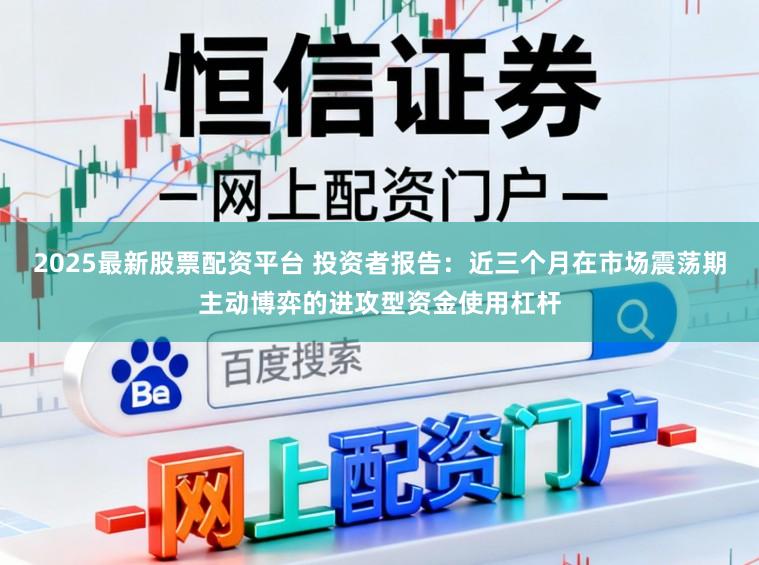 2025最新股票配资平台 投资者报告：近三个月在市场震荡期主动博弈的进攻型资金使用杠杆