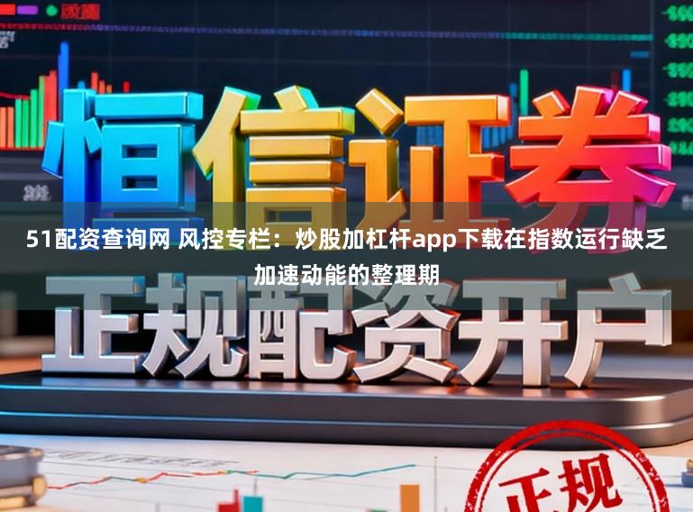 51配资查询网 风控专栏:炒股加杠杆app下载在指数运行缺乏加速动能的整理期