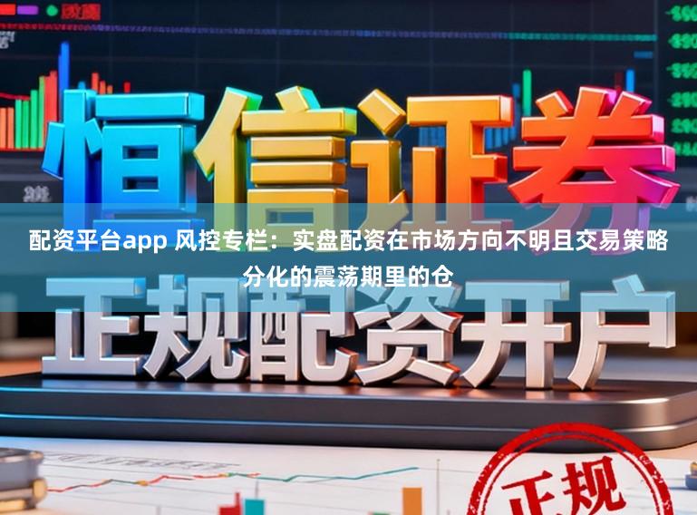 配资平台app 风控专栏：实盘配资在市场方向不明且交易策略分化的震荡期里的仓