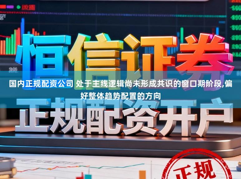 国内正规配资公司 处于主线逻辑尚未形成共识的窗口期阶段，偏好整体趋势配置的方向