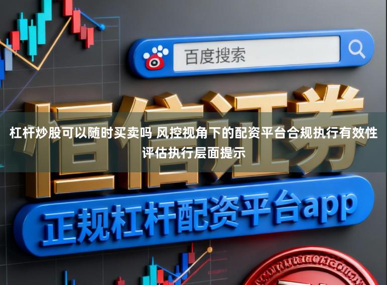 杠杆炒股可以随时买卖吗 风控视角下的配资平台合规执行有效性评估执行层面提示
