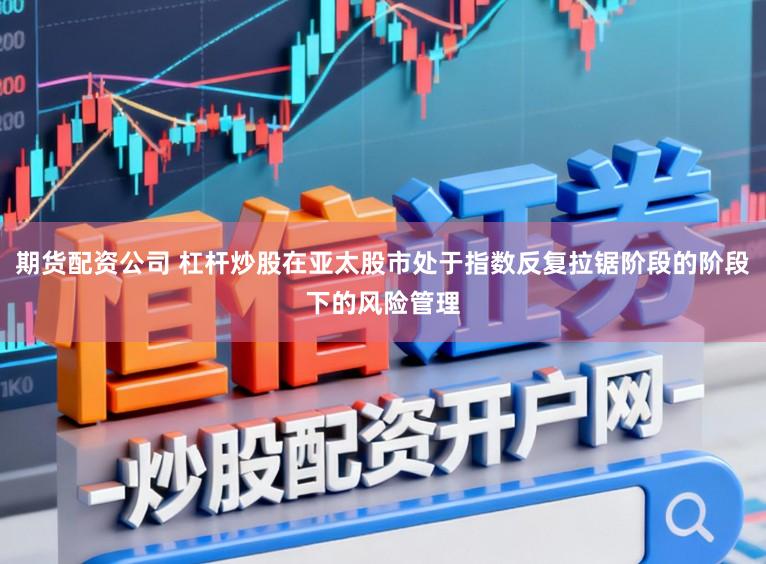 期货配资公司 杠杆炒股在亚太股市处于指数反复拉锯阶段的阶段下的风险管理