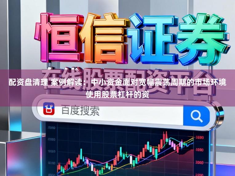 配资盘清理 案例解读：中小资金面对宽幅震荡周期的市场环境使用股票杠杆的资