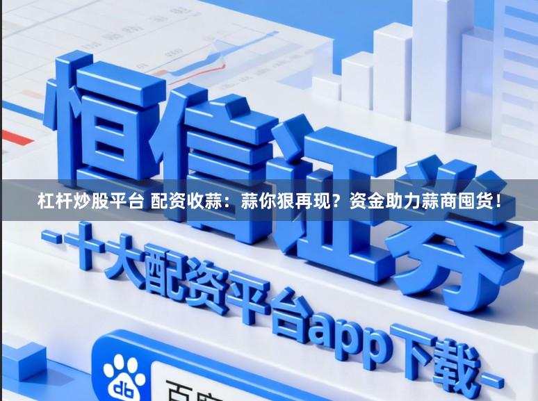 杠杆炒股平台 配资收蒜：蒜你狠再现？资金助力蒜商囤货！