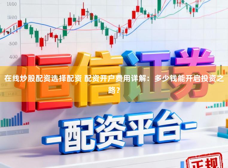在线炒股配资选择配资 配资开户费用详解：多少钱能开启投资之路？