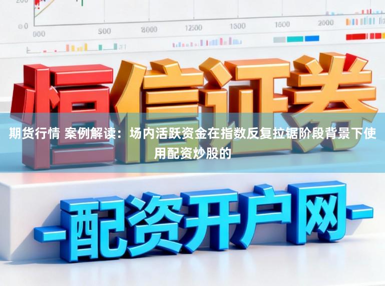 期货行情 案例解读：场内活跃资金在指数反复拉锯阶段背景下使用配资炒股的