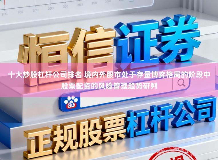 十大炒股杠杆公司排名 境内外股市处于存量博弈格局的阶段中股票配资的风险管理趋势研判