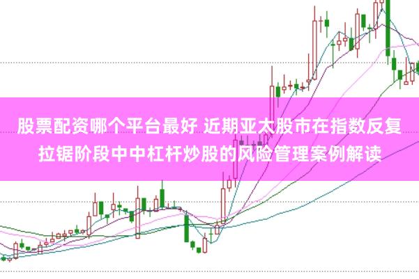 股票配资哪个平台最好 近期亚太股市在指数反复拉锯阶段中中杠杆炒股的风险管理案例解读
