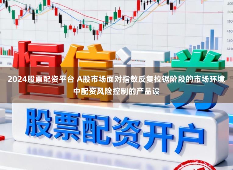 2024股票配资平台 A股市场面对指数反复拉锯阶段的市场环境中配资风险控制的产品设