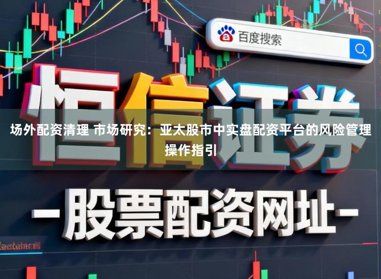 场外配资清理 市场研究：亚太股市中实盘配资平台的风险管理操作指引